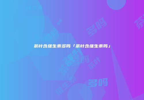 茶叶含维生素多吗「茶叶含维生素吗」