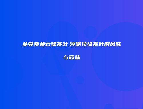 品尝紫金云峰茶叶,领略顶级茶叶的风味与韵味