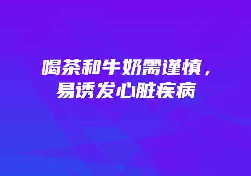 喝茶和牛奶需谨慎，易诱发心脏疾病