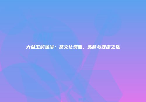 大益玉润熟饼：茶文化瑰宝，品味与健康之选