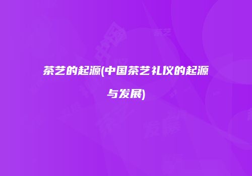 茶艺的起源(中国茶艺礼仪的起源与发展)