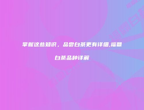 掌握这些知识，品尝白茶更有详细,福鼎白茶品种详解