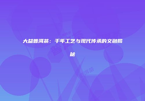 大益普洱茶：千年工艺与现代传承的交融揭秘