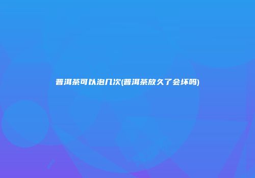 普洱茶可以泡几次(普洱茶放久了会坏吗)