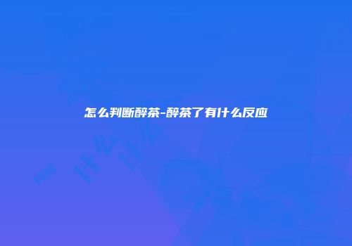 怎么判断醉茶-醉茶了有什么反应