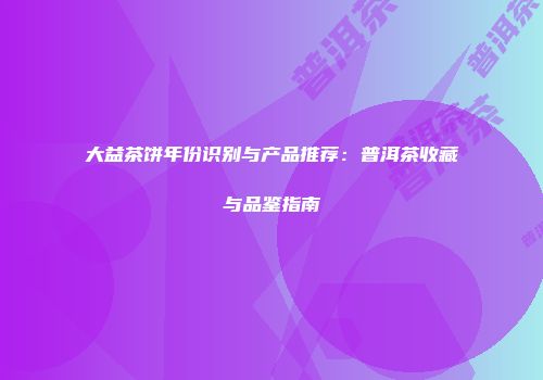 大益茶饼年份识别与产品推荐：普洱茶收藏与品鉴指南