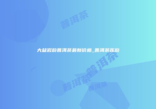 大益岩韵普洱茶最新价格_普洱茶莲韵