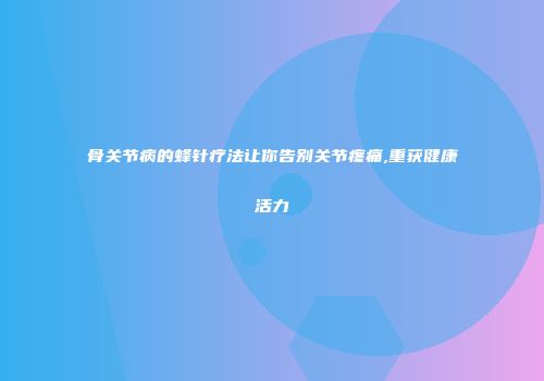 骨关节病的蜂针疗法让你告别关节疼痛,重获健康活力
