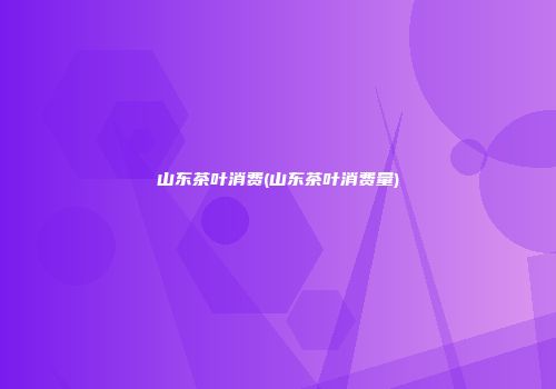 山东茶叶消费(山东茶叶消费量)