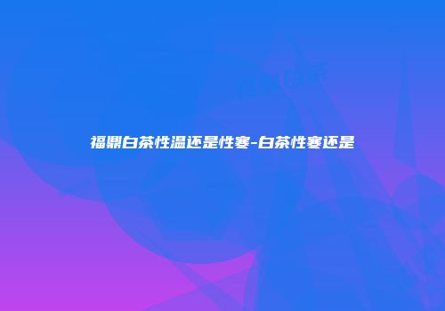 福鼎白茶性温还是性寒-白茶性寒还是