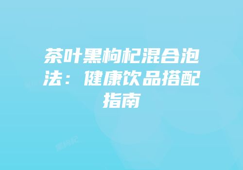 茶叶黑枸杞混合泡法：健康饮品搭配指南