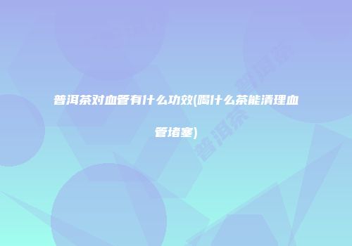 普洱茶对血管有什么功效(喝什么茶能清理血管堵塞)