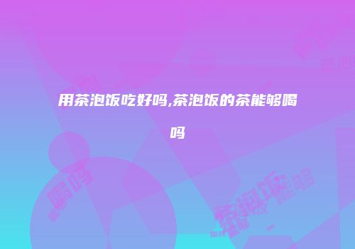 用茶泡饭吃好吗,茶泡饭的茶能够喝吗