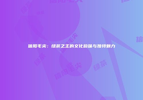 信阳毛尖：绿茶之王的文化韵味与独特魅力