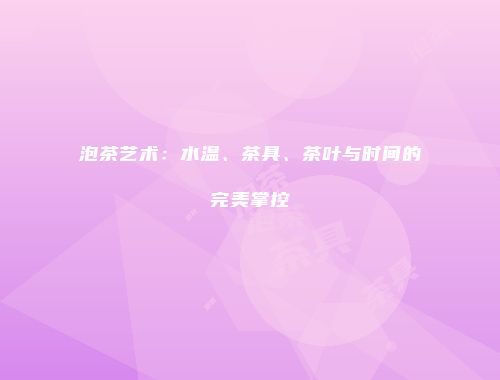 泡茶艺术：水温、茶具、茶叶与时间的完美掌控