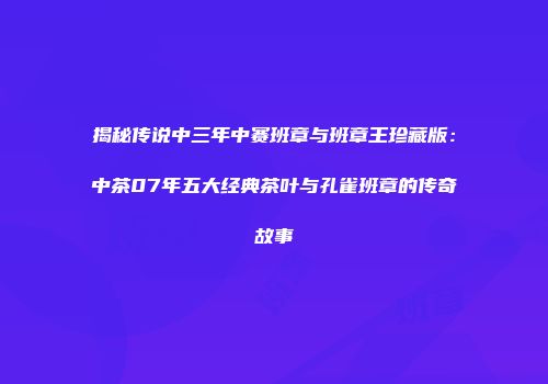 揭秘传说中三年中赛班章与班章王珍藏版：中茶07年五大经典茶叶与孔雀班章的传奇故事