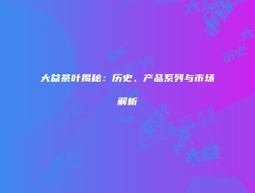 大益茶叶揭秘：历史、产品系列与市场解析
