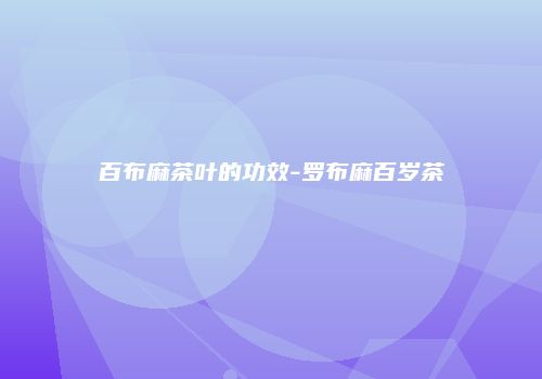 百布麻茶叶的功效-罗布麻百岁茶