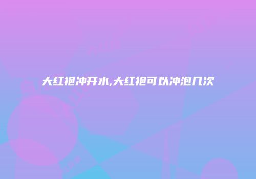 大红袍冲开水,大红袍可以冲泡几次