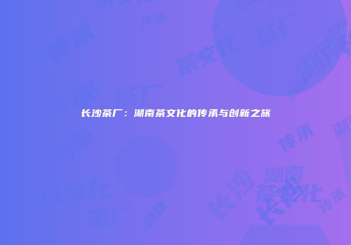 长沙茶厂：湖南茶文化的传承与创新之旅