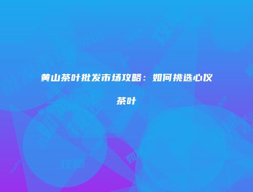 黄山茶叶批发市场攻略：如何挑选心仪茶叶