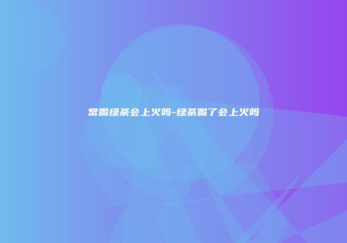 常喝绿茶会上火吗-绿茶喝了会上火吗