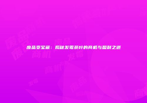 废品变宝藏：揭秘发霉茶叶的商机与盈利之道