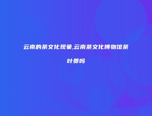 云南的茶文化现象,云南茶文化博物馆茶叶贵吗