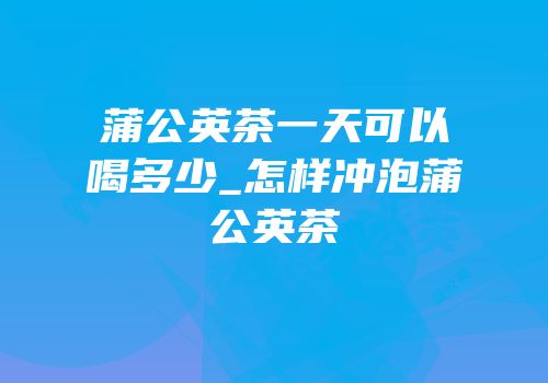 蒲公英茶一天可以喝多少_怎样冲泡蒲公英茶