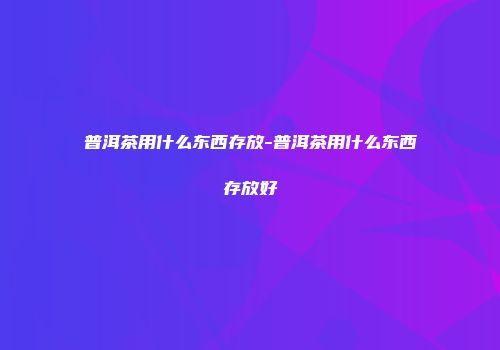 普洱茶用什么东西存放-普洱茶用什么东西存放好