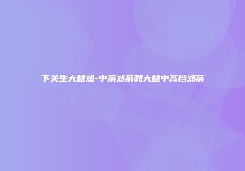 下关生大益熟-中茶熟茶和大益中高档熟茶