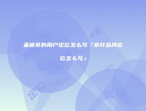 盖碗茶的用户定位怎么写「茶叶品牌定位怎么写」