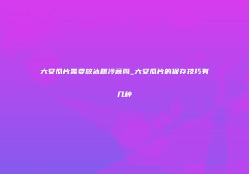 六安瓜片需要放冰箱冷藏吗_六安瓜片的保存技巧有几种