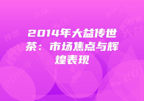 2014年大益传世茶：市场焦点与辉煌表现