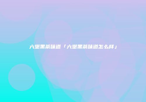 六堡黑茶味道「六堡黑茶味道怎么样」
