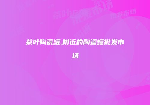 茶叶陶瓷罐,附近的陶瓷罐批发市场