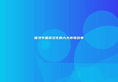 探寻中国茶文化的六大传奇故事