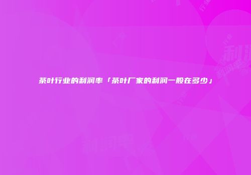 茶叶行业的利润率「茶叶厂家的利润一般在多少」