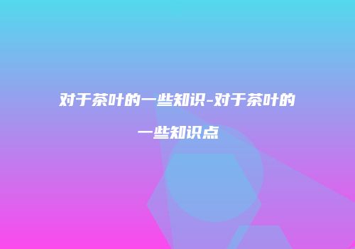 对于茶叶的一些知识-对于茶叶的一些知识点