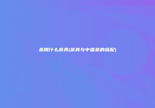 茶用什么茶具(茶具与中国茶的搭配)