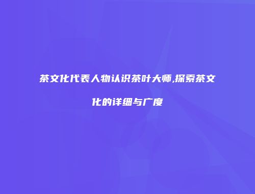 茶文化代表人物认识茶叶大师,探索茶文化的详细与广度