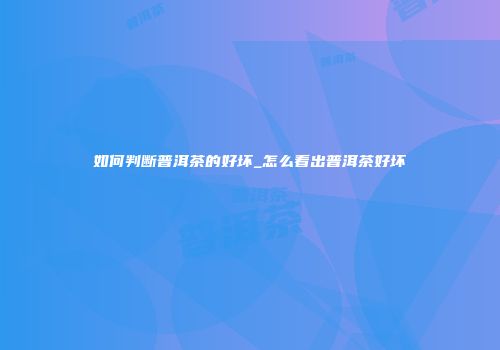 如何判断普洱茶的好坏_怎么看出普洱茶好坏