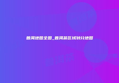 普洱地图全图_普洱茶区域划分地图