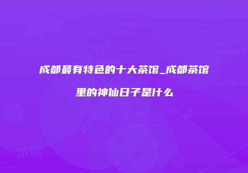 成都最有特色的十大茶馆_成都茶馆里的神仙日子是什么