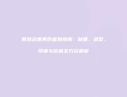 紫砂名壶真伪鉴别指南：材质、造型、印章与价格全方位解析