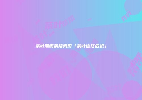 茶叶滞销帮帮我们「茶叶信任危机」