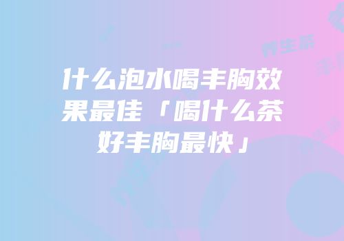 什么泡水喝丰胸效果最佳「喝什么茶好丰胸最快」