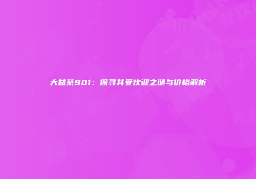 大益茶901：探寻其受欢迎之谜与价格解析