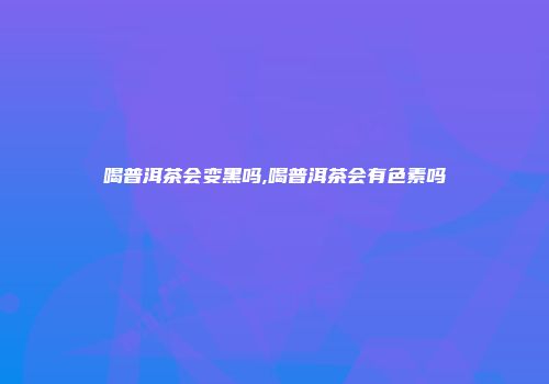 喝普洱茶会变黑吗,喝普洱茶会有色素吗