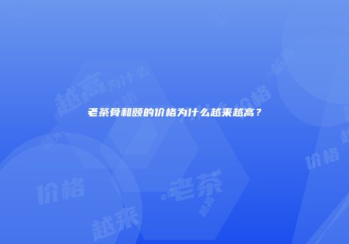 老茶骨和颐的价格为什么越来越高？